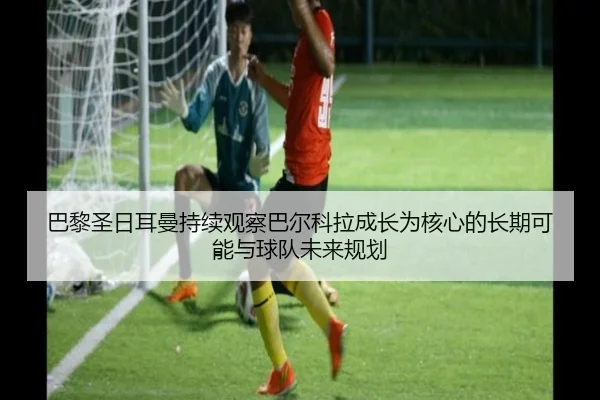 巴黎圣日耳曼持续观察巴尔科拉成长为核心的长期可能与球队未来规划（kaiyun）