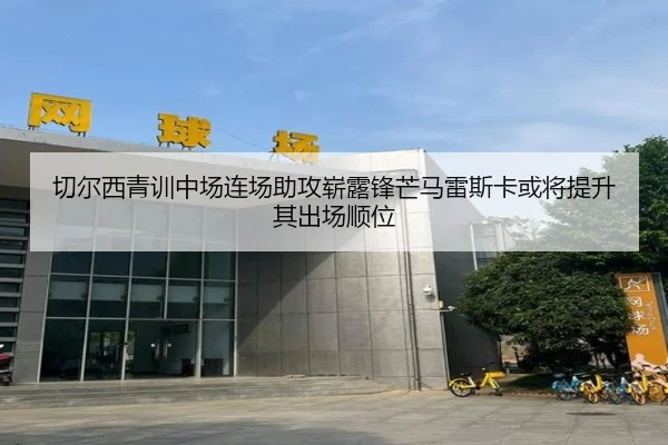 切尔西青训中场连场助攻崭露锋芒马雷斯卡或将提升其出场顺位